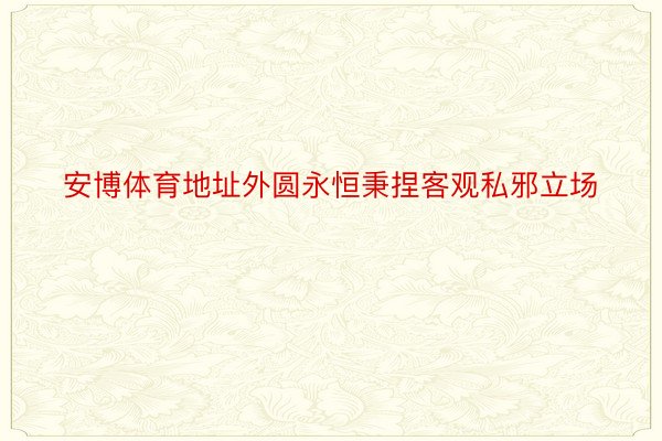 安博体育地址外圆永恒秉捏客观私邪立场
