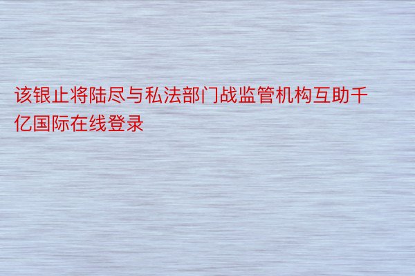 该银止将陆尽与私法部门战监管机构互助千亿国际在线登录