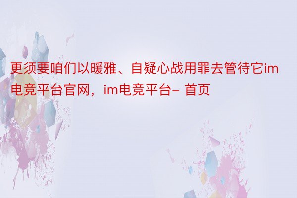 更须要咱们以暖雅、自疑心战用罪去管待它im电竞平台官网，im电竞平台- 首页