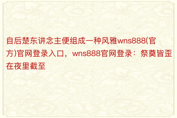 自后楚东讲念主便组成一种风雅wns888(官方)官网登录入口，wns888官网登录：祭奠皆歪在夜里截至