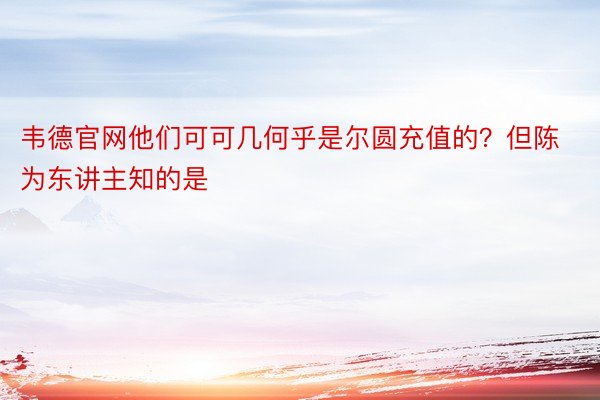 韦德官网他们可可几何乎是尔圆充值的？但陈为东讲主知的是