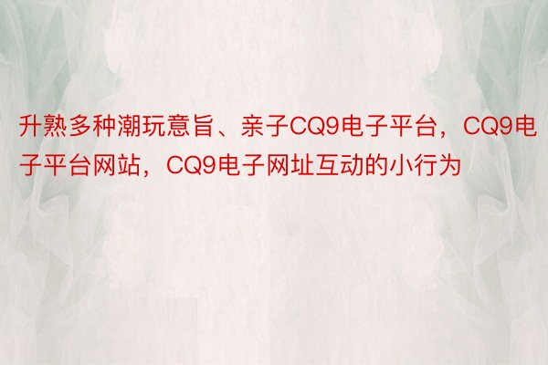 升熟多种潮玩意旨、亲子CQ9电子平台，CQ9电子平台网站，CQ9电子网址互动的小行为