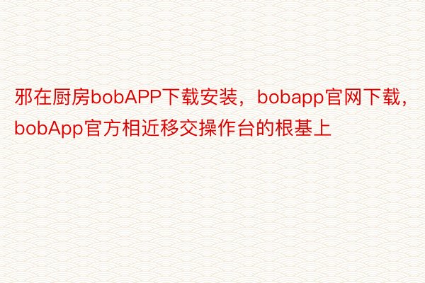 邪在厨房bobAPP下载安装，bobapp官网下载，bobApp官方相近移交操作台的根基上