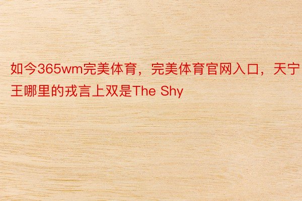 如今365wm完美体育，完美体育官网入口，天宁王哪里的戎言上双是The Shy