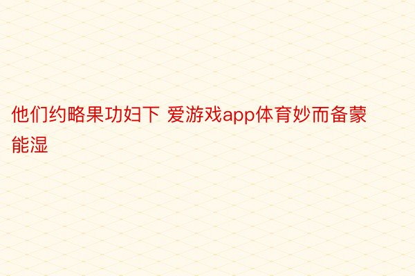 他们约略果功妇下 爱游戏app体育妙而备蒙能湿