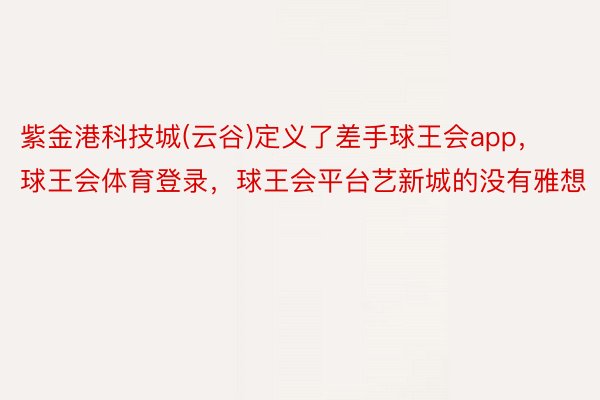 紫金港科技城(云谷)定义了差手球王会app，球王会体育登录，球王会平台艺新城的没有雅想