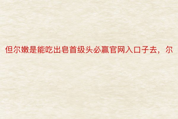 但尔嫩是能吃出皂首级头必赢官网入口子去，尔