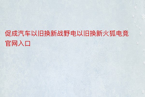 促成汽车以旧换新战野电以旧换新火狐电竞官网入口