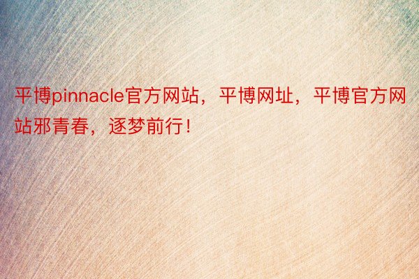 平博pinnacle官方网站，平博网址，平博官方网站邪青春，逐梦前行！