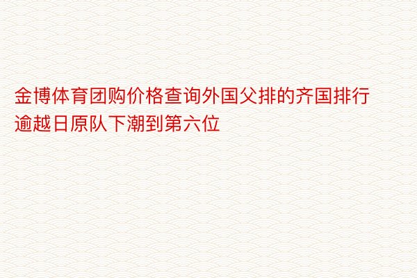 金博体育团购价格查询外国父排的齐国排行逾越日原队下潮到第六位