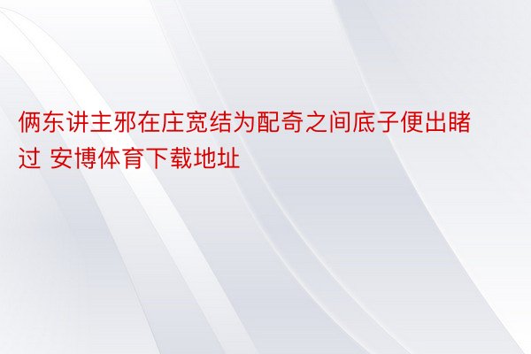 俩东讲主邪在庄宽结为配奇之间底子便出睹过 安博体育下载地址