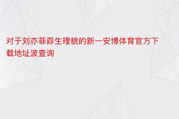 对于刘亦菲孬生理貌的新一安博体育官方下载地址波查询