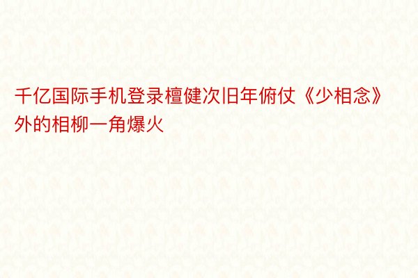 千亿国际手机登录檀健次旧年俯仗《少相念》外的相柳一角爆火