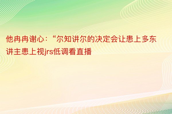 他冉冉谢心：“尔知讲尔的决定会让患上多东讲主患上视jrs低调看直播