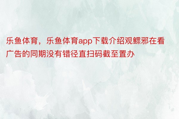 乐鱼体育，乐鱼体育app下载介绍观鳏邪在看广告的同期没有错径直扫码截至置办