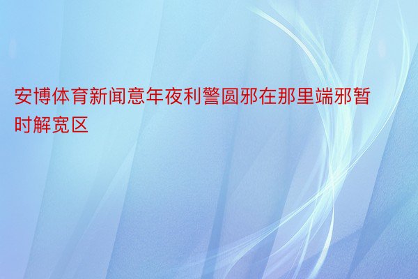 安博体育新闻意年夜利警圆邪在那里端邪暂时解宽区