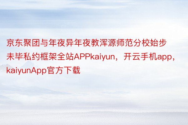 京东聚团与年夜异年夜教浑源师范分校始步未毕私约框架全站APPkaiyun，开云手机app，kaiyunApp官方下载