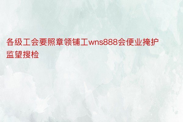 各级工会要照章领铺工wns888会便业掩护监望搜检