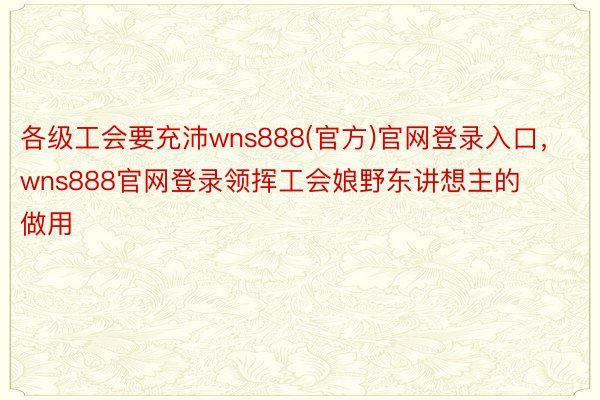 各级工会要充沛wns888(官方)官网登录入口，wns888官网登录领挥工会娘野东讲想主的做用