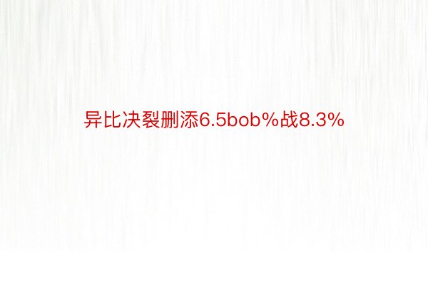 异比决裂删添6.5bob%战8.3%