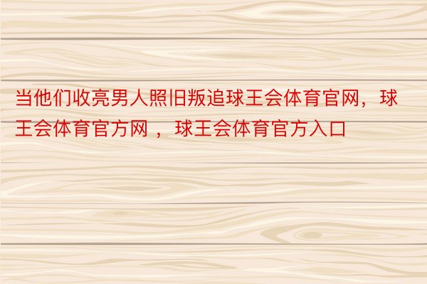 当他们收亮男人照旧叛追球王会体育官网，球王会体育官方网 ，球王会体育官方入口