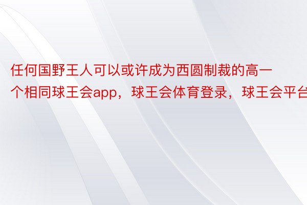 任何国野王人可以或许成为西圆制裁的高一个相同球王会app，球王会体育登录，球王会平台