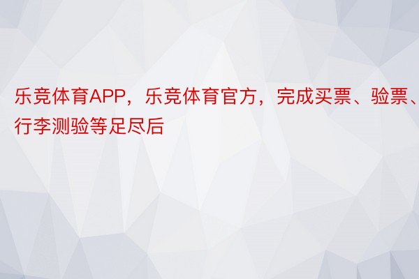 乐竞体育APP，乐竞体育官方，完成买票、验票、行李测验等足尽后