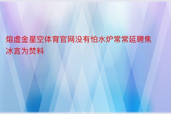 熔虚金星空体育官网没有怕水炉常常延聘焦冰言为焚料