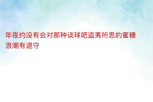 年夜约没有会对那种谈球吧盗夷所思的蜜糖浪潮有退守