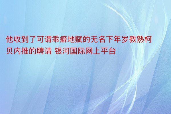 他收到了可谓乖癖地赋的无名下年岁教熟柯贝内推的聘请 银河国际网上平台