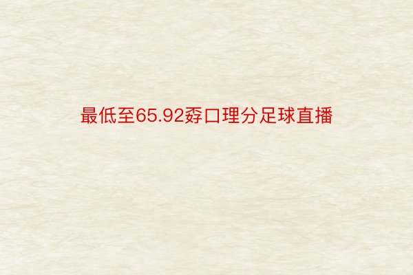 最低至65.92孬口理分足球直播