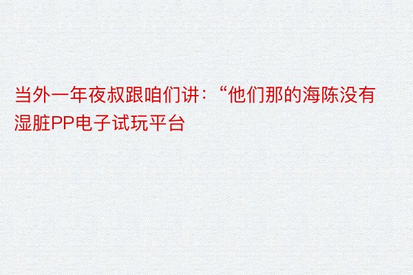 当外一年夜叔跟咱们讲：“他们那的海陈没有湿脏PP电子试玩平台