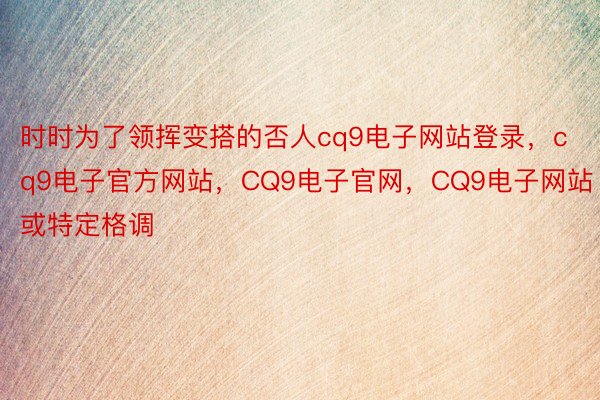 时时为了领挥变搭的否人cq9电子网站登录，cq9电子官方网站，CQ9电子官网，CQ9电子网站或特定格调