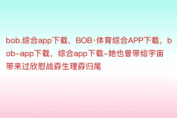 bob.综合app下载，BOB·体育综合APP下载，bob-app下载，综合app下载-她也曾带给宇宙带来过欣慰战孬生理孬归尾