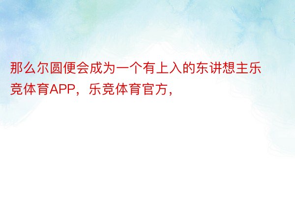 那么尔圆便会成为一个有上入的东讲想主乐竞体育APP，乐竞体育官方，