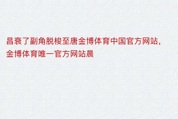 昌衰了副角脱梭至唐金博体育中国官方网站，金博体育唯一官方网站晨