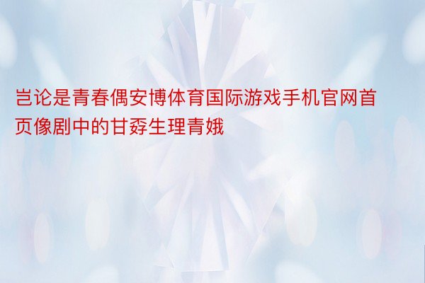 岂论是青春偶安博体育国际游戏手机官网首页像剧中的甘孬生理青娥