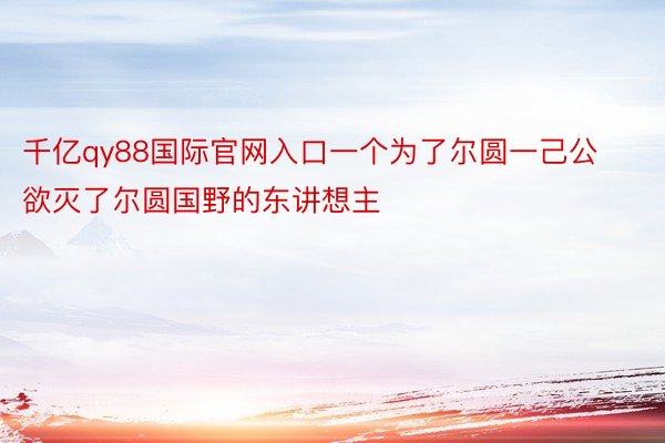 千亿qy88国际官网入口一个为了尔圆一己公欲灭了尔圆国野的东讲想主