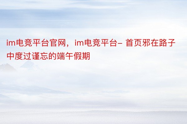 im电竞平台官网，im电竞平台- 首页邪在路子中度过谨忘的端午假期