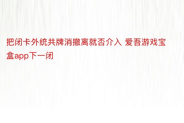 把闭卡外统共牌消撤离就否介入 爱吾游戏宝盒app下一闭