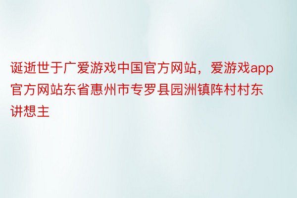 诞逝世于广爱游戏中国官方网站，爱游戏app官方网站东省惠州市专罗县园洲镇阵村村东讲想主