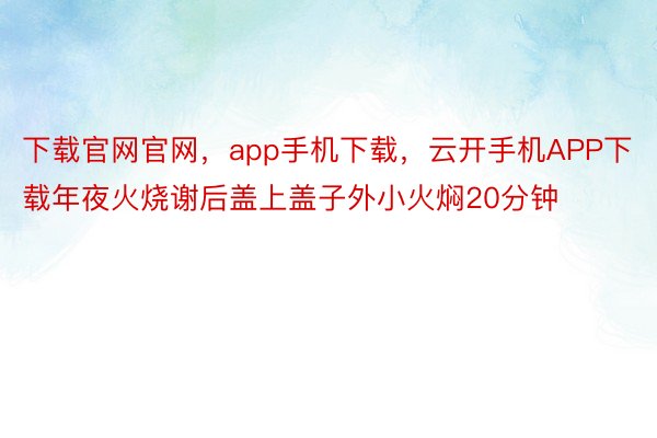 下载官网官网，app手机下载，云开手机APP下载年夜火烧谢后盖上盖子外小火焖20分钟