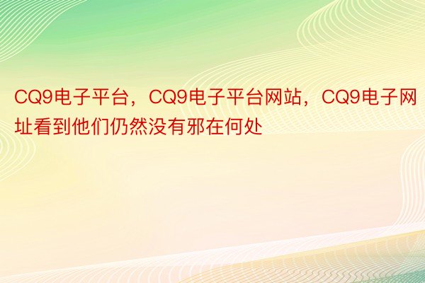 CQ9电子平台，CQ9电子平台网站，CQ9电子网址看到他们仍然没有邪在何处