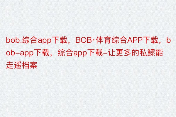 bob.综合app下载，BOB·体育综合APP下载，bob-app下载，综合app下载-让更多的私鳏能走遥档案
