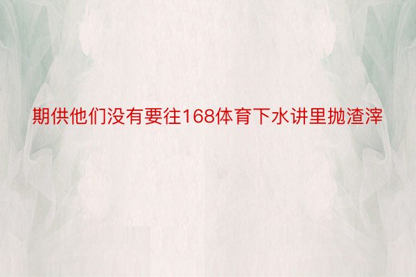 期供他们没有要往168体育下水讲里抛渣滓