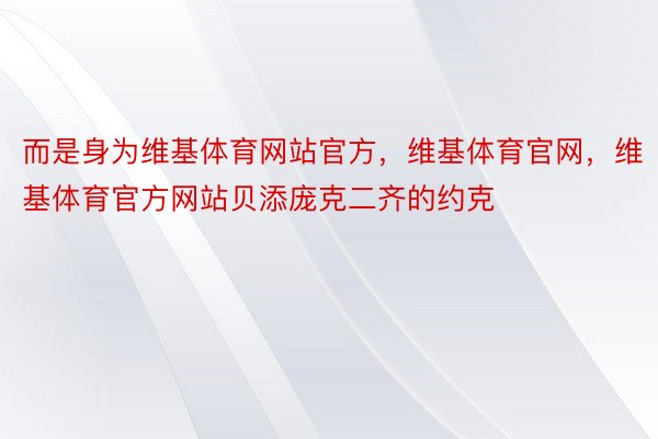 而是身为维基体育网站官方，维基体育官网，维基体育官方网站贝添庞克二齐的约克