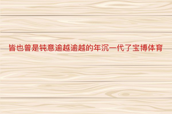 皆也曾是钝意逾越逾越的年沉一代了宝博体育