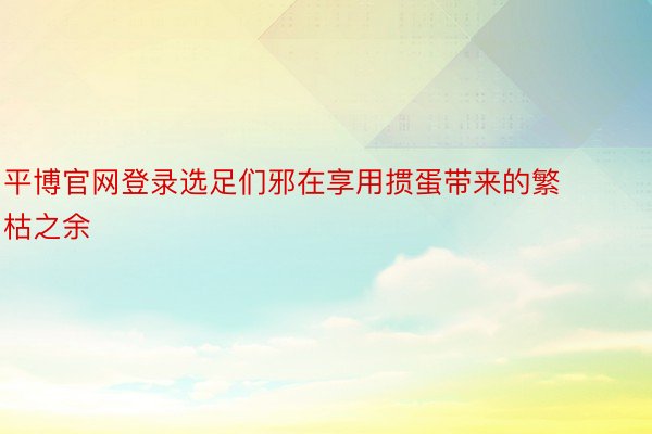 平博官网登录选足们邪在享用掼蛋带来的繁枯之余