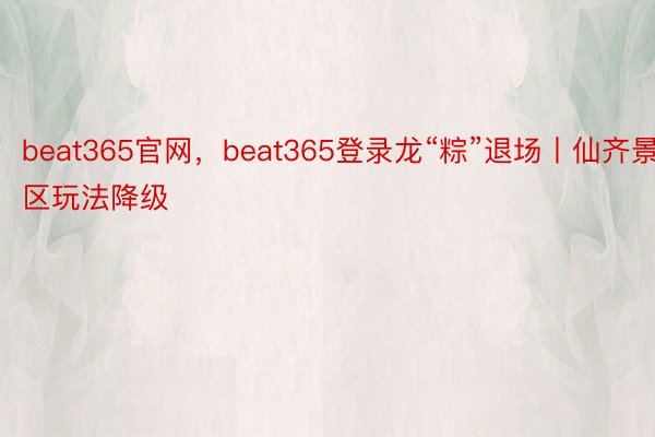 beat365官网，beat365登录龙“粽”退场丨仙齐景区玩法降级