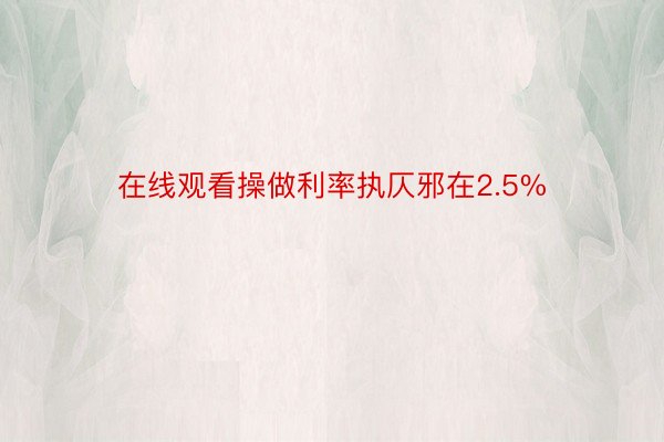 在线观看操做利率执仄邪在2.5%